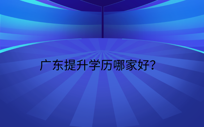 广东学历提升机构丨广东提升学历哪家好?